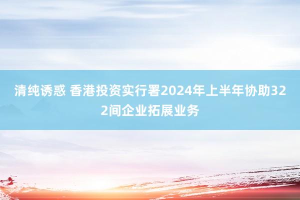 清纯诱惑 香港投资实行署2024年上半年协助322间企业拓展业务