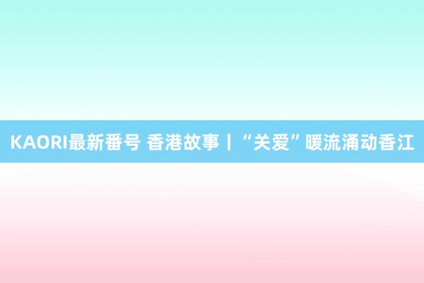 KAORI最新番号 香港故事丨“关爱”暖流涌动香江