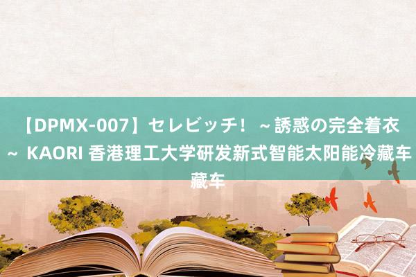 【DPMX-007】セレビッチ！～誘惑の完全着衣～ KAORI 香港理工大学研发新式智能太阳能冷藏车