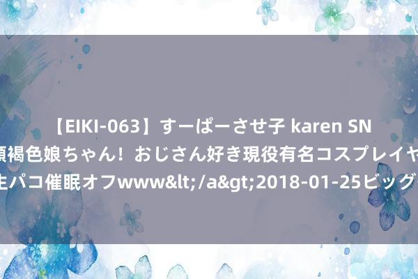 【EIKI-063】すーぱーさせ子 karen SNS炎上騒動でお馴染みのハーフ顔褐色娘ちゃん！おじさん好き現役有名コスプレイヤーの妊娠中出し生パコ催眠オフwww</a>2018-01-25ビッグモーカル&$EIKI119分钟 澳门“特质店”升级扩容至268间