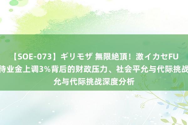 【SOE-073】ギリモザ 無限絶頂！激イカセFUCK Ami 待业金上调3%背后的财政压力、社会平允与代际挑战深度分析