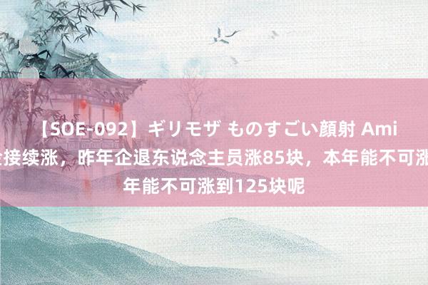 【SOE-092】ギリモザ ものすごい顔射 Ami 本年待业金接续涨，昨年企退东说念主员涨85块，本年能不可涨到125块呢