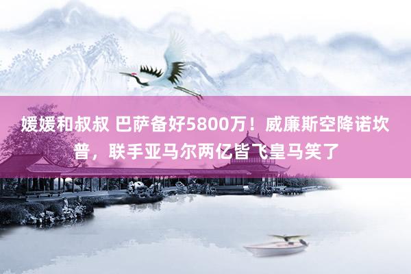 媛媛和叔叔 巴萨备好5800万！威廉斯空降诺坎普，联手亚马尔两亿皆飞皇马笑了