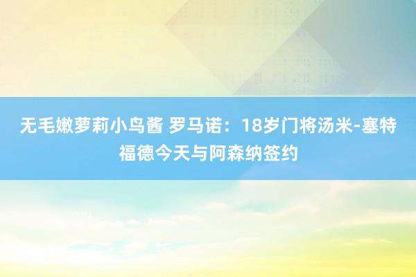 无毛嫩萝莉小鸟酱 罗马诺：18岁门将汤米-塞特福德今天与阿森纳签约