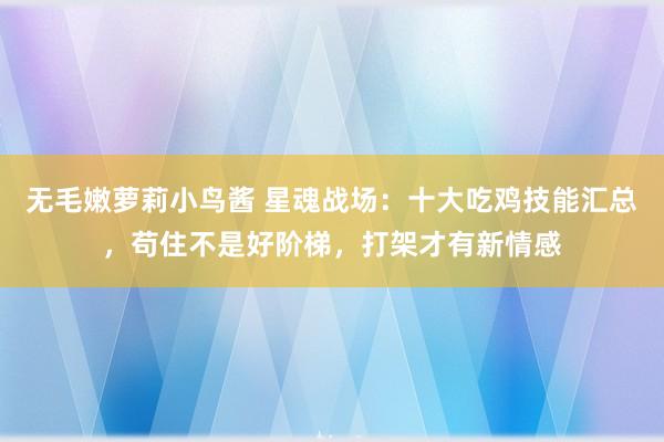 无毛嫩萝莉小鸟酱 星魂战场：十大吃鸡技能汇总，苟住不是好阶梯，打架才有新情感