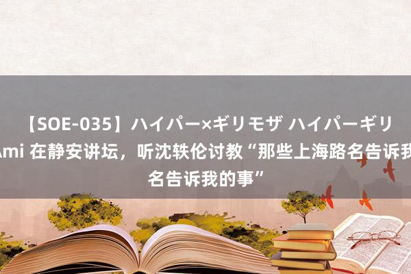 【SOE-035】ハイパー×ギリモザ ハイパーギリモザ Ami 在静安讲坛，听沈轶伦讨教“那些上海路名告诉我的事”