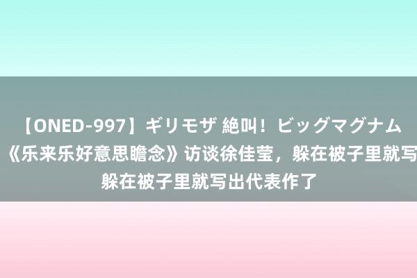 【ONED-997】ギリモザ 絶叫！ビッグマグナムFUCK Ami 《乐来乐好意思瞻念》访谈徐佳莹，躲在被子里就写出代表作了