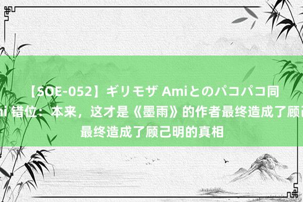 【SOE-052】ギリモザ Amiとのパコパコ同棲生活 Ami 错位：本来，这才是《墨雨》的作者最终造成了顾己明的真相