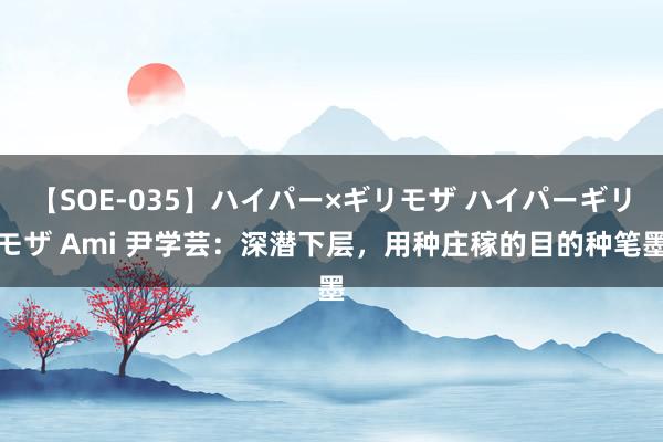 【SOE-035】ハイパー×ギリモザ ハイパーギリモザ Ami 尹学芸：深潜下层，用种庄稼的目的种笔墨