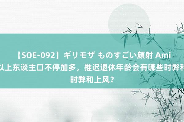 【SOE-092】ギリモザ ものすごい顔射 Ami 60岁以上东谈主口不停加多，推迟退休年龄会有哪些时弊和上风？