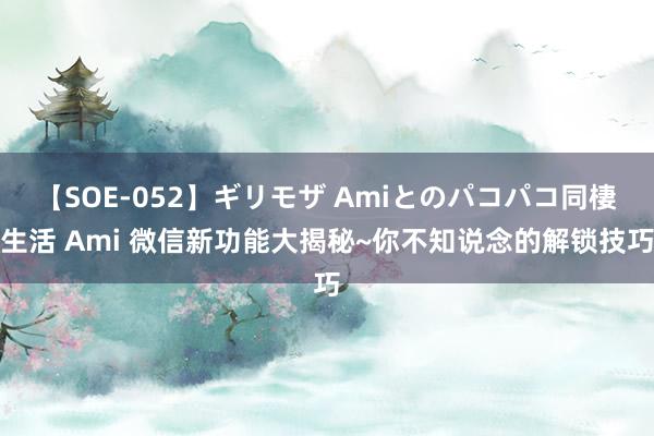 【SOE-052】ギリモザ Amiとのパコパコ同棲生活 Ami 微信新功能大揭秘~你不知说念的解锁技巧