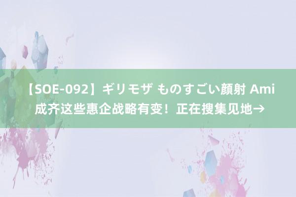 【SOE-092】ギリモザ ものすごい顔射 Ami 成齐这些惠企战略有变！正在搜集见地→