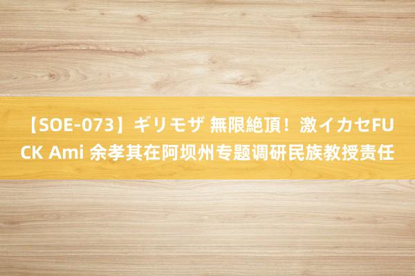 【SOE-073】ギリモザ 無限絶頂！激イカセFUCK Ami 余孝其在阿坝州专题调研民族教授责任