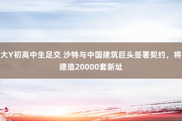 大Y初高中生足交 沙特与中国建筑巨头签署契约，将建造20000套新址