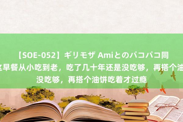 【SOE-052】ギリモザ Amiとのパコパコ同棲生活 Ami 这早餐从小吃到老，吃了几十年还是没吃够，再搭个油饼吃着才过瘾