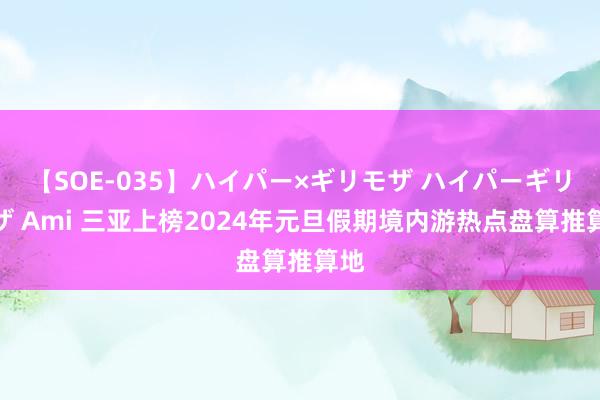 【SOE-035】ハイパー×ギリモザ ハイパーギリモザ Ami 三亚上榜2024年元旦假期境内游热点盘算推算地