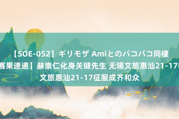 【SOE-052】ギリモザ Amiとのパコパコ同棲生活 Ami 【赛果速递】赫崇仁化身关键先生 无锡文旅惠汕21-17征服成齐和众