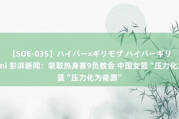 【SOE-035】ハイパー×ギリモザ ハイパーギリモザ Ami 彭湃新闻：吸取热身赛9负教会 中国女篮“压力化为能源”