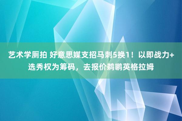 艺术学厕拍 好意思媒支招马刺5换1！以即战力+选秀权为筹码，去报价鹈鹕英格拉姆