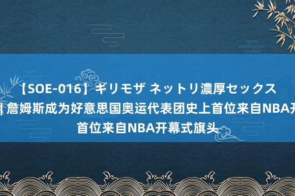 【SOE-016】ギリモザ ネットリ濃厚セックス Ami 矜恤 | 詹姆斯成为好意思国奥运代表团史上首位来自NBA开幕式旗头