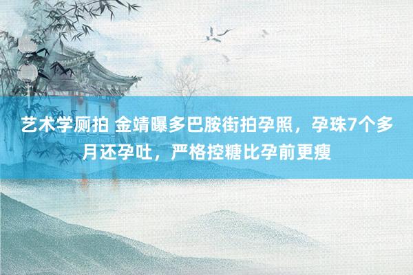 艺术学厕拍 金靖曝多巴胺街拍孕照，孕珠7个多月还孕吐，严格控糖比孕前更瘦