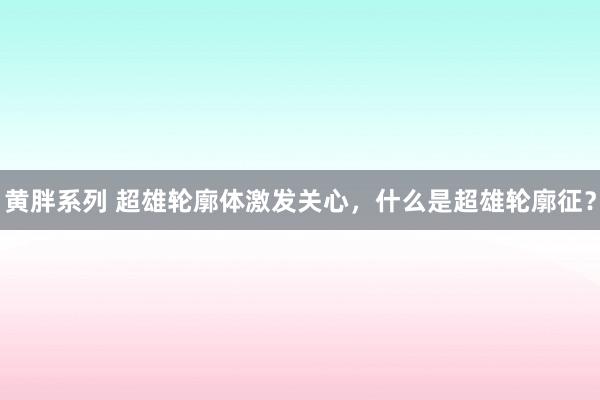 黄胖系列 超雄轮廓体激发关心，什么是超雄轮廓征？