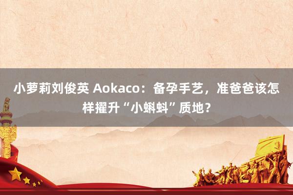 小萝莉刘俊英 Aokaco：备孕手艺，准爸爸该怎样擢升“小蝌蚪”质地？