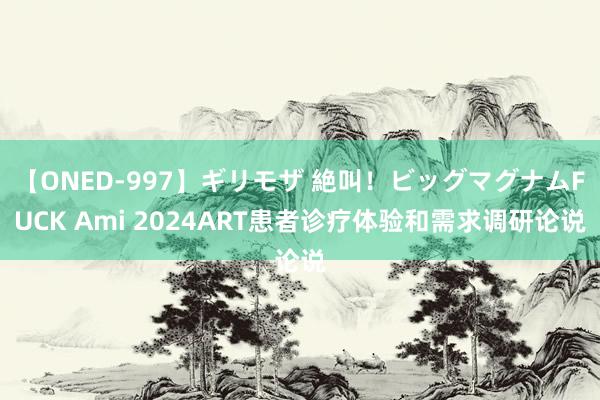 【ONED-997】ギリモザ 絶叫！ビッグマグナムFUCK Ami 2024ART患者诊疗体验和需求调研论说