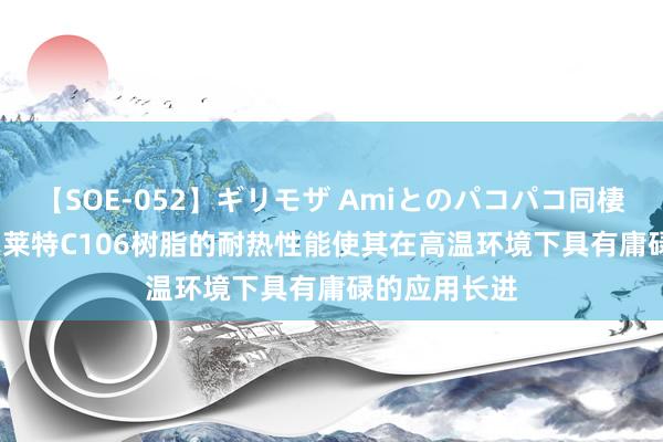 【SOE-052】ギリモザ Amiとのパコパコ同棲生活 Ami 漂莱特C106树脂的耐热性能使其在高温环境下具有庸碌的应用长进