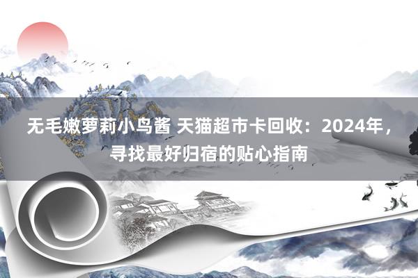 无毛嫩萝莉小鸟酱 天猫超市卡回收：2024年，寻找最好归宿的贴心指南