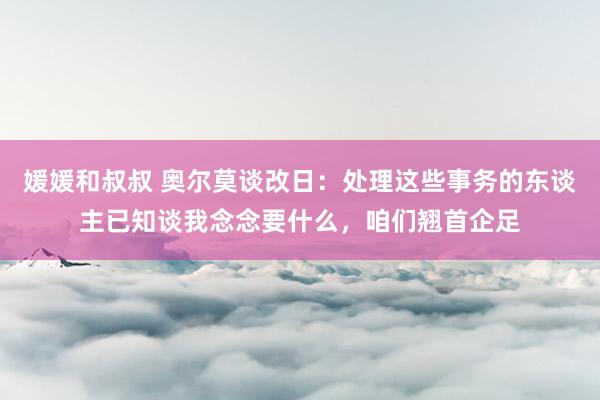 媛媛和叔叔 奥尔莫谈改日：处理这些事务的东谈主已知谈我念念要什么，咱们翘首企足