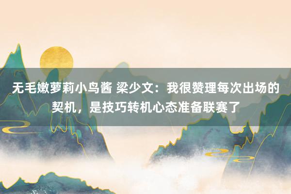 无毛嫩萝莉小鸟酱 梁少文：我很赞理每次出场的契机，是技巧转机心态准备联赛了