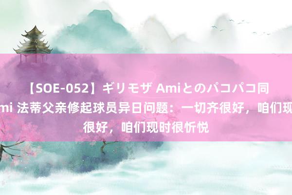 【SOE-052】ギリモザ Amiとのパコパコ同棲生活 Ami 法蒂父亲修起球员异日问题：一切齐很好，咱们现时很忻悦