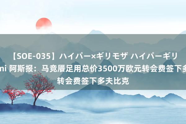 【SOE-035】ハイパー×ギリモザ ハイパーギリモザ Ami 阿斯报：马竞餍足用总价3500万欧元转会费签下多夫比克