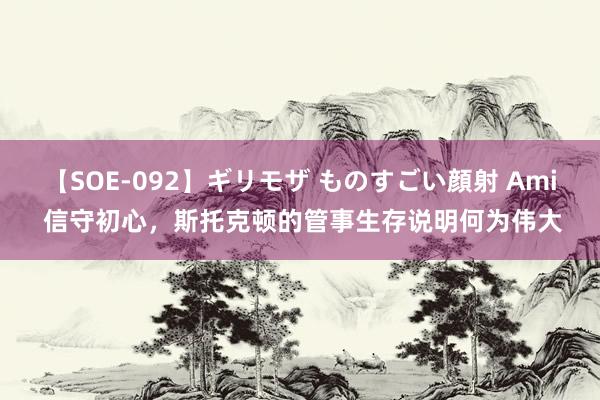 【SOE-092】ギリモザ ものすごい顔射 Ami 信守初心，斯托克顿的管事生存说明何为伟大