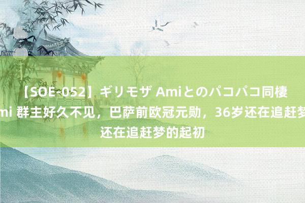 【SOE-052】ギリモザ Amiとのパコパコ同棲生活 Ami 群主好久不见，巴萨前欧冠元勋，36岁还在追赶梦的起初