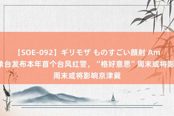 【SOE-092】ギリモザ ものすごい顔射 Ami 中央征象台发布本年首个台风红警，“格好意思”周末或将影响京津冀