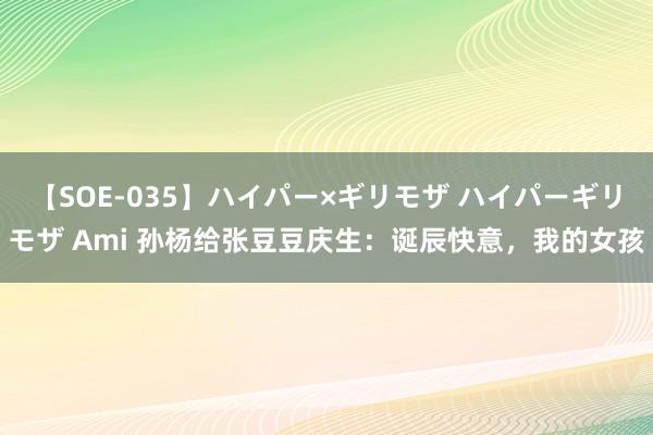 【SOE-035】ハイパー×ギリモザ ハイパーギリモザ Ami 孙杨给张豆豆庆生：诞辰快意，我的女孩