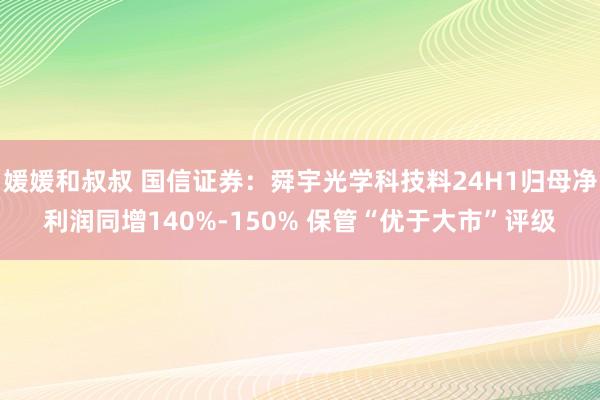 媛媛和叔叔 国信证券：舜宇光学科技料24H1归母净利润同增140%-150% 保管“优于大市”评级