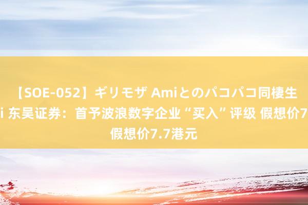 【SOE-052】ギリモザ Amiとのパコパコ同棲生活 Ami 东吴证券：首予波浪数字企业“买入”评级 假想价7.7港元