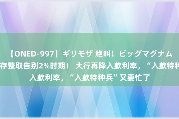 【ONED-997】ギリモザ 絶叫！ビッグマグナムFUCK Ami 整存整取告别2%时期！ 大行再降入款利率，“入款特种兵”又要忙了