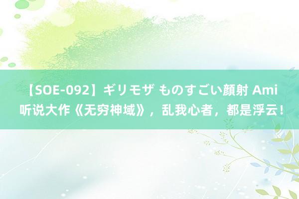 【SOE-092】ギリモザ ものすごい顔射 Ami 听说大作《无穷神域》，乱我心者，都是浮云！