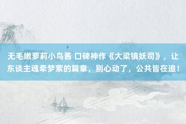 无毛嫩萝莉小鸟酱 口碑神作《大梁镇妖司》，让东谈主魂牵梦萦的篇章，别心动了，公共皆在追！