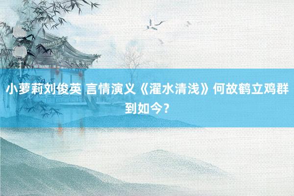 小萝莉刘俊英 言情演义《濯水清浅》何故鹤立鸡群到如今？