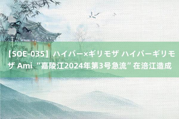 【SOE-035】ハイパー×ギリモザ ハイパーギリモザ Ami “嘉陵江2024年第3号急流”在涪江造成