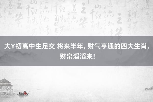 大Y初高中生足交 将来半年， 财气亨通的四大生肖， 财帛滔滔来!