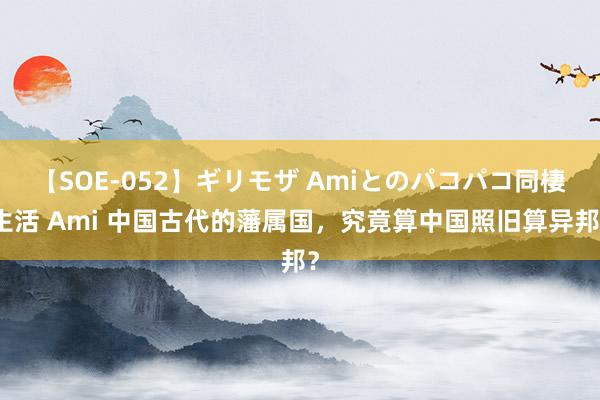 【SOE-052】ギリモザ Amiとのパコパコ同棲生活 Ami 中国古代的藩属国，究竟算中国照旧算异邦？