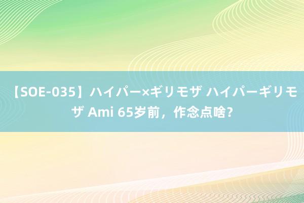 【SOE-035】ハイパー×ギリモザ ハイパーギリモザ Ami 65岁前，作念点啥？