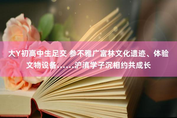 大Y初高中生足交 参不雅广富林文化遗迹、体验文物设备……沪滇学子沉相约共成长