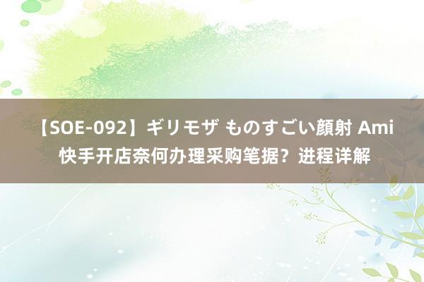 【SOE-092】ギリモザ ものすごい顔射 Ami 快手开店奈何办理采购笔据？进程详解